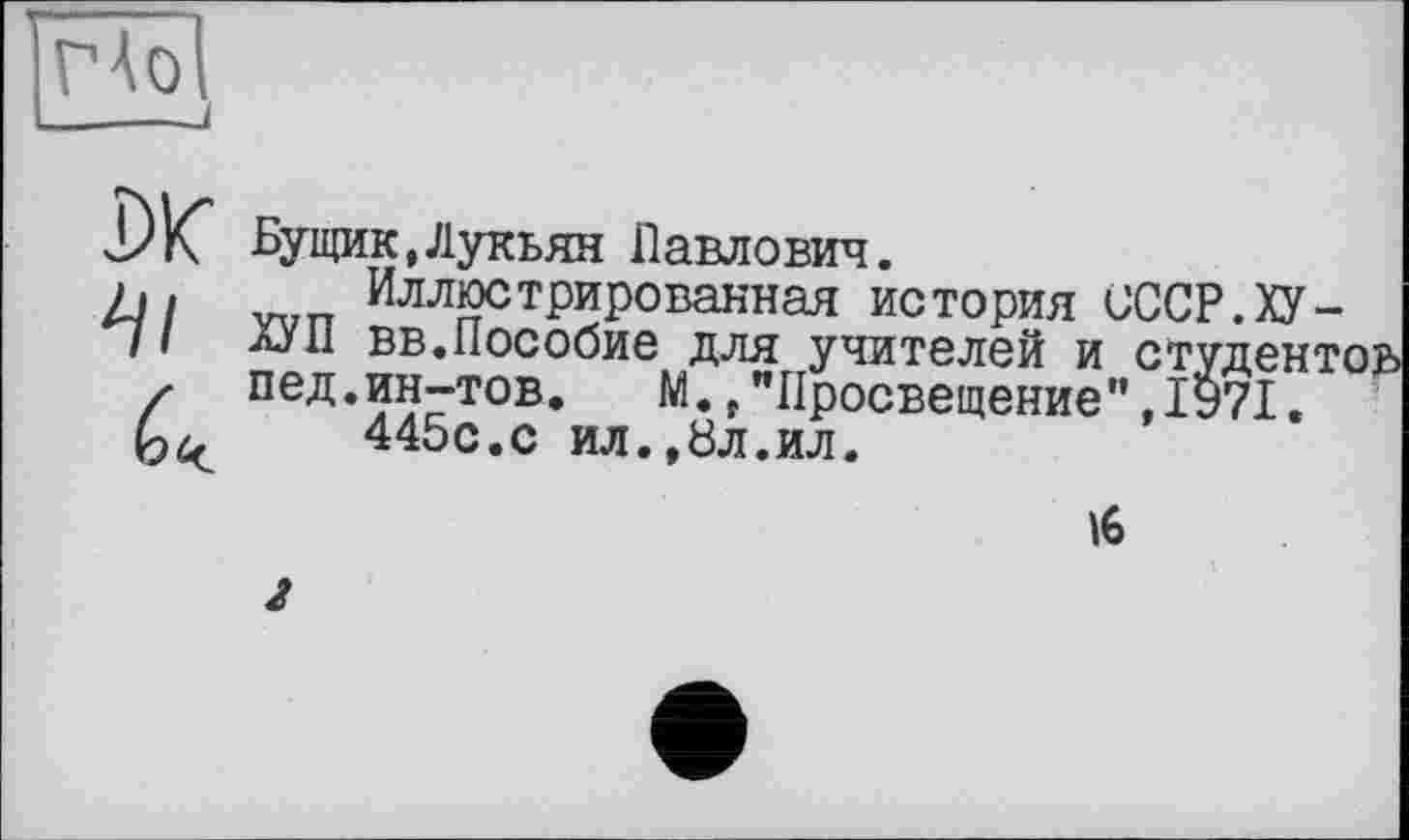 ﻿ГАоІ ____і
DK
Бущик,Лукьян Павлович.
Иллюстрированная история СССР.ХУ-ХУ П вв.Пособие для учителей и студенті пед.ин-тов. М.f"Просвещение”,1971.
445с.с ил.,8л.ил.
